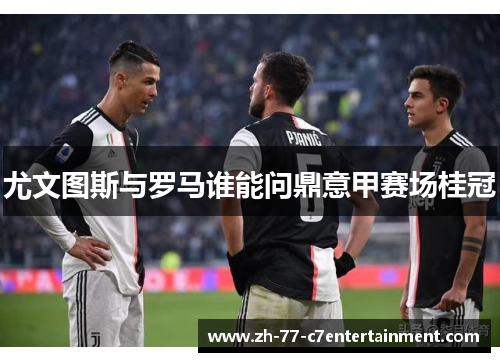 尤文图斯与罗马谁能问鼎意甲赛场桂冠